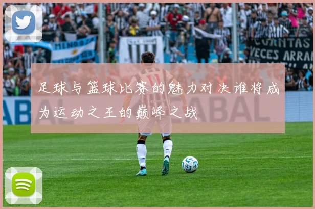 足球与篮球比赛的魅力对决谁将成为运动之王的巅峰之战