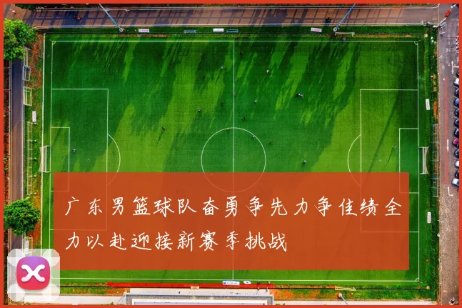 广东男篮球队奋勇争先力争佳绩全力以赴迎接新赛季挑战