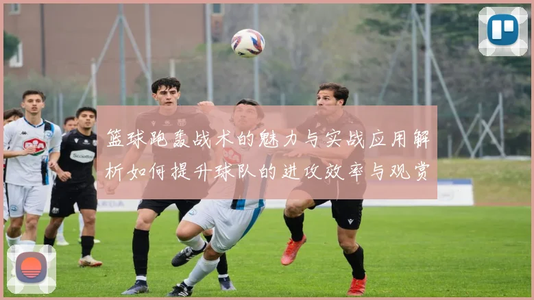 篮球跑轰战术的魅力与实战应用解析如何提升球队的进攻效率与观赏性