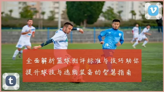 全面解析篮球测评标准与技巧助你提升球技与选购装备的智慧指南