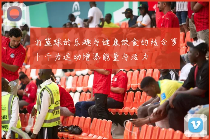 打篮球的乐趣与健康饮食的结合萝卜干为运动增添能量与活力