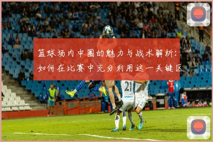 篮球场内中圈的魅力与战术解析：如何在比赛中充分利用这一关键区域
