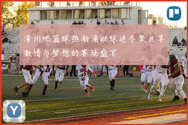 漳州吧篮球热潮涌动球迷齐聚共享激情与梦想的赛场盛宴