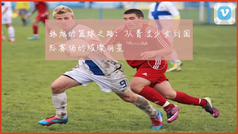 韩旭的篮球之路：从青涩少女到国际赛场的璀璨明星